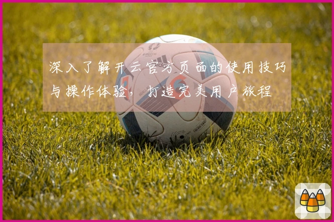 深入了解开云官方页面的使用技巧与操作体验，打造完美用户旅程