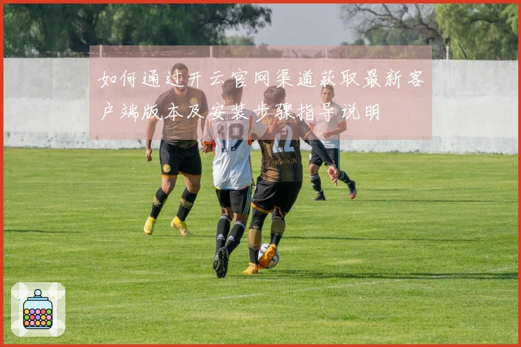 如何通过开云官网渠道获取最新客户端版本及安装步骤指导说明