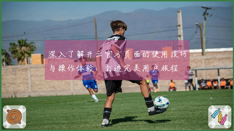 深入了解开云官方页面的使用技巧与操作体验，打造完美用户旅程